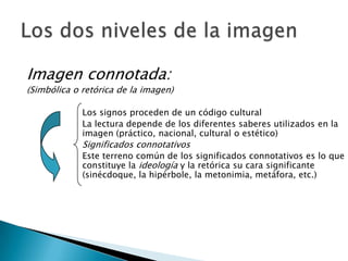 Imagen connotada:
(Simbólica o retórica de la imagen)

             Los signos proceden de un código cultural
             La lectura depende de los diferentes saberes utilizados en la
             imagen (práctico, nacional, cultural o estético)
             Significados connotativos
             Este terreno común de los significados connotativos es lo que
             constituye la ideología y la retórica su cara significante
             (sinécdoque, la hipérbole, la metonimia, metáfora, etc.)
 