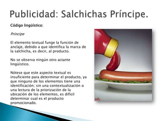 Código lingüístico:

Príncipe

El elemento textual funge la función de
anclaje, debido a que identifica la marca de
la salchicha, es decir, al producto.

No se observa ningún otro actante
lingüístico.

Nótese que este aspecto textual es
insuficiente para determinar el producto, ya
que ninguno de los elementos tiene una
identificación; sin una contextualización o
una lectura de la priorización de la
ubicación de los elementos, es difícil
determinar cual es el producto
promocionado.
 