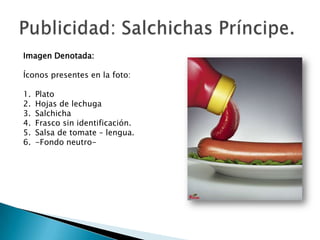 Imagen Denotada:

Íconos presentes en la foto:

1.   Plato
2.   Hojas de lechuga
3.   Salchicha
4.   Frasco sin identificación.
5.   Salsa de tomate – lengua.
6.   -Fondo neutro-
 