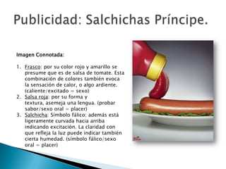 Imagen Connotada:

1. Frasco: por su color rojo y amarillo se
   presume que es de salsa de tomate. Esta
   combinación de colores también evoca
   la sensación de calor, o algo ardiente.
   (caliente/excitado = sexo)
2. Salsa roja: por su forma y
   textura, asemeja una lengua. (probar
   sabor/sexo oral = placer)
3. Salchicha: Símbolo fálico; además está
   ligeramente curvada hacia arriba
   indicando excitación. La claridad con
   que refleja la luz puede indicar también
   cierta humedad. (símbolo fálico/sexo
   oral = placer)
 