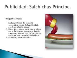 Imagen Connotada:

1. Lechuga: Dentro del contexto
   connotativo sexual de la publicidad,
   puede ser el vello púbico (
2. Plato: No es blanco puro, está grisáceo
   por la iluminación claroscuro. Podría
   asemejar a algo servido en “bandeja de
   plata”, en este caso el símbolo fálico.
3. Publicidad sobre salchichas.
 