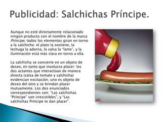 Aunque no esté directamente relacionado
ningún producto con el nombre de la marca
Príncipe, todos los elementos giran en torno
a la salchicha: el plato la sostiene, la
lechuga la adorna, la salsa la “lame”, y la
iluminación está más clara en torno a ella.

La salchicha se convierte en un objeto de
deseo, en tanto que involucra placer: los
dos actantes que interactúan de manera
directa (salsa de tomate y salchicha)
evidencian excitación; uno es objeto de
deseo del otro y se brindan placer
mutuamente. Los dos enunciados
correspondientes son: “Las salchichas
“Príncipe” son irresistibles”, y “Las
salchichas Príncipe te dan placer”.
 