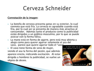 Connotación de la imagen:

  La botella de cerveza presenta gotas en su exterior, lo cual
   connota que está fría. La cerveza es agradable cuando está
   fría, por lo cual así se presenta de manera más atractiva al
   consumidor. Además tanto el producto como la publicidad
   están dirigidos a un público masculino, por lo que se puede
   asociar con la forma fálica.
 La mano está en forma de agarre, pero está muy abierta y
   abajo como para querer agarrar solamente el asa del
   vaso, parece que quiere agarrar todo el “vaso”.
 El vaso tiene forma de seno de mujer,
siendo el asa la forma del pezón, que además
aparece erecto, indicando excitación. Al estar
dirigida a hombres la publicidad, se vuelve un
objeto de deseo.
 
