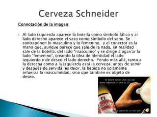 Connotación de la imagen:

   Al lado izquierdo aparece la botella como símbolo fálico y al
    lado derecho aparece el vaso como símbolo del seno. Se
    contraponen lo masculino y lo femenino, y el conector es la
    mano que, aunque parece que sale de la nada, en realidad
    sale de la botella, del lado “masculino” y se dirige a agarrar la
    lado “femenino”, creando la idea de identidad el lado
    izquierdo y de deseo el lado derecho. Yendo más allá, tanto a
    la derecha como a la izquierda está la cerveza, antes de servir
    y después de servida; es decir, la bebida no solamente
    refuerza la masculinidad, sino que también es objeto de
    deseo.
 