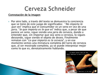 Connotación de la imagen:

   Por otro lado, a través del texto se demuestra la conciencia
    que se tiene de este juego de significados: “No importa lo
    que ves” implica que el consumidor ve un seno en vez de una
    jarra; “lo que importa es lo que es” indica que, a pesar de que
    parece un seno, sigue siendo una jarra de cerveza, dando a
    entender que, sin importar que sea seno o cerveza, lo sigues
    deseando, sigue siendo el objeto de deseo. Finalmente
    rematan con “Lo que importa es la cerveza”, y en ese
    momento vemos una miniatura completa del tarro de cerveza
    que, al ser mostrado completo, ya se puede interpretar mejor
    como lo que es, denotativamente hablando.
 