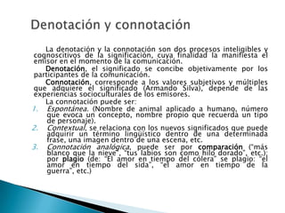 La denotación y la connotación son dos procesos inteligibles y
 cognoscitivos de la significación, cuya finalidad la manifiesta el
 emisor en el momento de la comunicación.
    Denotación, el significado se concibe objetivamente por los
 participantes de la comunicación.
    Connotación, corresponde a los valores subjetivos y múltiples
 que adquiere el significado (Armando Silva), depende de las
 experiencias socioculturales de los emisores.
    La connotación puede ser:
1. Espontánea. (Nombre de animal aplicado a humano, número
     que evoca un concepto, nombre propio que recuerda un tipo
     de personaje).
2. Contextual, se relaciona con los nuevos significados que puede
     adquirir un término lingüístico dentro de una determinada
     frase, una imagen dentro de una escena, etc.
3. Connotación analógica, puede ser por comparación (“más
     blanco que la nieve”, “tus labios son como hilo dorado”, etc.);
     por plagio (de: “El amor en tiempo del cólera” se plagio: “el
     amor en tiempo del sida”, “el amor en tiempo de la
     guerra”, etc.)
 