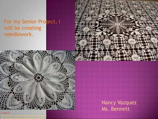 For my Senior Project, I
    will be creating
    needlework.




                                                                          Nancy Vazquez
                                                                          Ms. Bennett
CC Image From:
http://www.flickr.com/photos/csfgirl/3632736340/sizes/o/in/photostream/
http://www.flickr.com/photos/fiyonk/9242316/sizes/z/in/photostream
 