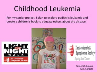 Childhood Leukemia
For my senior project, I plan to explore pediatric leukemia and
create a children’s book to educate others about the disease.




                                                     Savannah Brooks
                                                         Mrs. Corbett
 