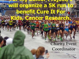 For my Senior Project, I
            will organize a 5K run to
               benefit Cure It For
            Kids, Cancer Research.



                                                           Charity Event
                                                           Coordinator
This photo is under the creative commons license
cc:http://www.flickr.com/photos/paul-w-locke/5628068011/           John Campbell
                                                                     Mrs. Lester
 