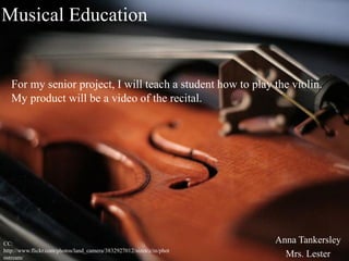 Musical Education


   For my senior project, I will teach a student how to play the violin.
   My product will be a video of the recital.




CC:                                                                   Anna Tankersley
http://www.flickr.com/photos/land_camera/3832927012/sizes/z/in/phot
ostream/                                                                Mrs. Lester
 