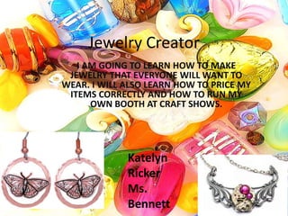 Jewelry Creator
   I AM GOING TO LEARN HOW TO MAKE
 JEWELRY THAT EVERYONE WILL WANT TO
WEAR. I WILL ALSO LEARN HOW TO PRICE MY
 ITEMS CORRECTLY AND HOW TO RUN MY
      OWN BOOTH AT CRAFT SHOWS.




             Katelyn
             Ricker
             Ms.
             Bennett
 
