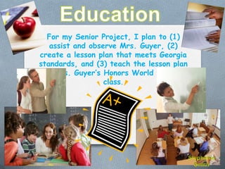 For my Senior Project, I plan to (1)
   assist and observe Mrs. Guyer, (2)
create a lesson plan that meets Georgia
standards, and (3) teach the lesson plan
 to Mrs. Guyer’s Honors World History
                  class.
 