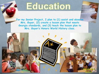 For my Senior Project, I plan to (1) assist and observe
   Mrs. Guyer, (2) create a lesson plan that meets
  Georgia standards, and (3) teach the lesson plan to
      Mrs. Guyer’s Honors World History class.
 