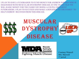 I PLAN TO HAVE A FUNDRAISER TO FUND MONEY FOR ANDREW PARMER WHO IS
DIAGNOSED WITH MUSCULAR DYSTROPHY DISEASE AT ONE YEARS OLD! WE
WILL RAISE MONEY FOR THE FAMILY BY DOING A COUPLE DIFFERENT
FUNDRAISERS. I PLAN TO SUCCEED AND MAKE A DONATION TO THE FAMILY TO
HELP ANDREW RECOVER FROM THIS DISEASE.




                  MUSCULAR
                  DYSTROPHY
                   DISEASE

                                                   Courtney Wintzell
                                                   Mrs. Maxwell
                                                   1st period
 