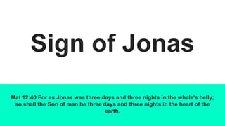 Sign of Jonas
Mat 12:40 For as Jonas was three days and three nights in the whale's belly;
so shall the Son of man be three days and three nights in the heart of the
earth.
 