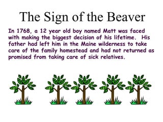 The Sign of the Beaver
In 1768, a 12 year old boy named Matt was faced
with making the biggest decision of his lifetime.  His
father had left him in the Maine wilderness to take
care of the family homestead and had not returned as
promised from taking care of sick relatives. 
 