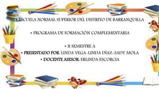 • ESCUELA NORMAL SUPERIOR DEL DISTRITO DE BARRANQUILLA
• PROGRAMA DE FORMACIÓN COMPLEMENTARIA
• II SEMESTRE A
• PRESENTADO POR: LINDA VEGA-LINDA DÍAZ-SADY MOLA
• DOCENTE ASESOR: ERLINDA ESCORCIA
 