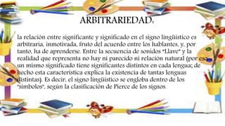 ARBITRARIEDAD:
la relación entre significante y significado en el signo lingüístico es
arbitraria, inmotivada, fruto del acuerdo entre los hablantes, y, por
tanto, ha de aprenderse. Entre la secuencia de sonidos “Llave” y la
realidad que representa no hay ni parecido ni relación natural (por eso
un mismo significado tiene significantes distintos en cada lengua; de
hecho esta característica explica la existencia de tantas lenguas
distintas). Es decir, el signo lingüístico se engloba dentro de los
"símbolos", según la clasificación de Pierce de los signos.
 