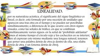LINEALIDAD:
por su naturaleza acústica, el significante del signo lingüístico es
lineal, es decir, está formado por una sucesión de unidades que
aparecen una tras otra en el tiempo y no pueden ser percibidas
simultáneamente; a diferencia de lo que ocurre con otros signos
visuales, como las señales de tráfico, en que se combinan
simultáneamente varios signos: en la señal de "prohibido adelantar"
vemos al mismo tiempo el círculo rojo y los cochecitos en su interior;
pero al expresar esto mismo mediante una lengua natural, tenemos
que poner una palabra detrás de otra (y dentro de ella, una sílaba
detrás de otra, y un fonema detrás de otro).
 