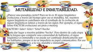 MUTABILIDAD E INMUTABILIDAD:
¿Parece una paradoja cierto? Pues no lo es. El signo lingüístico
evoluciona a través del tiempo (por eso es mutable). Así, nuestros
signos lingüísticos castellanos son el resultado de la evolución de
signos lingüísticos latinos a través de los siglos. Por ejemplo, el signo
latino FACTUM evolucionó así (más o menos):
FACTUM> faito> feito> "fetso">hecho
Hasta dar lugar a nuestra palabra "hecho". Pero dentro de cada etapa
de la lengua que comparte una comunidad de hablantes, el signo
lingüístico es inmutable y no puede ser cambiado drásticamente por
los hablantes, porque si no se impediría su papel comunicativo. Por eso
el signo lingüístico es, a la vez, mutable e inmutable.
 
