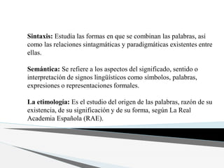 Sintaxis: Estudia las formas en que se combinan las palabras, así
como las relaciones sintagmáticas y paradigmáticas existentes entre
ellas.
Semántica: Se refiere a los aspectos del significado, sentido o
interpretación de signos lingüísticos como símbolos, palabras,
expresiones o representaciones formales.
La etimología: Es el estudio del origen de las palabras, razón de su
existencia, de su significación y de su forma, según La Real
Academia Española (RAE).
 