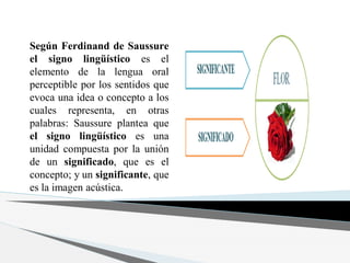 Según Ferdinand de Saussure
el signo lingüístico es el
elemento de la lengua oral
perceptible por los sentidos que
evoca una idea o concepto a los
cuales representa, en otras
palabras: Saussure plantea que
el signo lingüístico es una
unidad compuesta por la unión
de un significado, que es el
concepto; y un significante, que
es la imagen acústica.
 