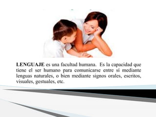 LENGUAJE es una facultad humana. Es la capacidad que
tiene el ser humano para comunicarse entre sí mediante
lenguas naturales, o bien mediante signos orales, escritos,
visuales, gestuales, etc.
 