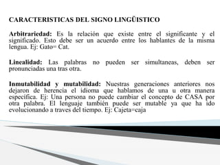 CARACTERISTICAS DEL SIGNO LINGÜISTICO
Arbitrariedad: Es la relación que existe entre el significante y el
significado. Esto debe ser un acuerdo entre los hablantes de la misma
lengua. Ej: Gato= Cat.
Linealidad: Las palabras no pueden ser simultaneas, deben ser
pronunciadas una tras otra.
Inmutabilidad y mutabilidad: Nuestras generaciones anteriores nos
dejaron de herencia el idioma que hablamos de una u otra manera
específica. Ej: Una persona no puede cambiar el concepto de CASA por
otra palabra. El lenguaje también puede ser mutable ya que ha ido
evolucionando a traves del tiempo. Ej: Cajeta=caja
 