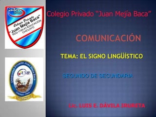 Colegio Privado “Juan Mejía Baca” COMUNICACIÓN TEMA: EL SIGNO LINGÜÍSTICO SEGUNDO DE SECUNDARIA Lic. LUIS E. DÁVILA IRURETA 