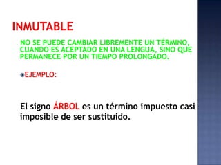 A-q-u-e-l-l-a- c-a-s-a- e-s- h-e-r-m-o-s-a.INMUTABLENO SE PUEDE CAMBIAR LIBREMENTE UN TÉRMINO, CUANDO ES ACEPTADO EN UNA LENGUA, SINO QUE PERMANECE POR UN TIEMPO PROLONGADO.EJEMPLO:El signo ÁRBOL es un término impuesto casi imposible de ser sustituido.