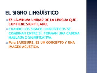 EL SIGNO LINGÜÍSTICOES LA MÍNIMA UNIDAD DE LA LENGUA QUE CONTIENE SIGNIFICADO.CUANDO LOS SIGNOS LINGÜÍSTICOS SE COMBINAN ENTRE SÍ, FORMAN UNA CADENA HABLADA O SIGNIFICATIVA.Para SAUSSURE, ES UN CONCEPTO Y UNA IMAGEN ACÚSTICA.
