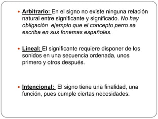  Arbitrario: En el signo no existe ninguna relación
 natural entre significante y significado. No hay
 obligación ejemplo que el concepto perro se
 escriba en sus fonemas españoles.

 Lineal: El significante requiere disponer de los
 sonidos en una secuencia ordenada, unos
 primero y otros después.



 Intencional: El signo tiene una finalidad, una
 función, pues cumple ciertas necesidades.
 