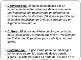  Convencional: El signo se establece por un
 acuerdo social entre miembros de una comunidad.
 Los hablantes han denominado un referente; lo
 convencional o institucional del signo se percibe en
 el cambio lingüístico, en Chile es aeropuerto y en
 Argentina aeroparque.

 Cultural: El signo manifiesta un vinculo particular
 entre los sujetos y el mundo que viven . Por ejemplo
 en Chiloé has 50 palabras para cada tipo de papa
 nativa.

 Sistemático: El signo forma parte de una lengua
 por lo tanto su sentido depende de los demás
 signos. La sistematicidad es parte del sistema de la
 