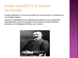 El signo lingüístico no vincula un nombre con una ‘cosa’sino un concepto con
una imagen acústica
Saussure consideraba que la lingüística del siglo XIX no se cuestionaba
profundamente qué es el lenguaje ni como funciona, decidió entonces
abocarse a la investigación de éste, por sí mismo.
