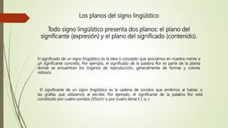 Los planos del signo lingüístico
Todo signo lingüístico presenta dos planos: el plano del
significante (expresión) y el plano del significado (contenido).
El significado de un signo lingüístico es la idea o concepto que asociamos en nuestra mente a
un significante concreto. Por ejemplo, el significado de la palabra flor es parte de la planta
donde se encuentran los órganos de reproducción, generalmente de formas y colores
vistosos.
El significante de un signo lingüístico es la cadena de sonidos que emitimos al hablar, o
las grafías que utilizamos al escribir. Por ejemplo, el significante de la palabra flor está
constituido por cuatro sonidos /f/l/o/r/ o por cuatro letras f, l, o, r.
 