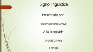 Signo lingüística
Presentado por :
Breidys Barranco Arroyo
A la licenciada:
Analida Carvajal
E.N.S.D.B
 