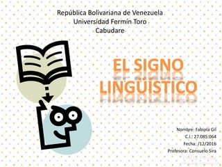 Signo Lingüístico
República Bolivariana de Venezuela
Universidad Fermín Toro
Cabudare
Nombre: Fabiola Gil
C.I.: 27.085.064
Fecha: /12/2016
Profesora: Consuelo Sira
 