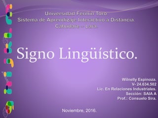 Signo Lingüístico.
Wilnelly Espinoza.
V- 24.634.502
Lic. En Relaciones Industriales.
Sección: SAIA A
Prof.: Consuelo Sira.
Noviembre, 2016.
 