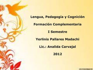 Lengua, Pedagogía y Cognición

 Formación Complementaria

         I Semestre

  Yerlinis Pallares Madachi

    Lic.: Analida Carvajal

            2012
 