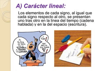 A) Carácter lineal:
Los elementos de cada signo, al igual que
cada signo respecto al otro, se presentan
uno tras otro en la linea del tiempo (cadena
hablada) y en la del espacio (escritura).
 