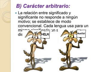 B) Carácter arbitrario:
   La relación entre significado y
    significante no responde a ningún
    motivo; se establece de modo
    convencional. Cada lengua usa para un
    mismo significado un significante
    distinto.
 