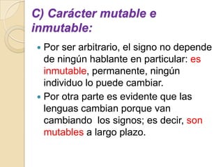 C) Carácter mutable e
inmutable:
 Por ser arbitrario, el signo no depende
  de ningún hablante en particular: es
  inmutable, permanente, ningún
  individuo lo puede cambiar.
 Por otra parte es evidente que las
  lenguas cambian porque van
  cambiando los signos; es decir, son
  mutables a largo plazo.
 