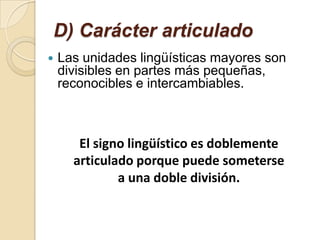 D) Carácter articulado
   Las unidades lingüísticas mayores son
    divisibles en partes más pequeñas,
    reconocibles e intercambiables.



       El signo lingüístico es doblemente
      articulado porque puede someterse
              a una doble división.
 