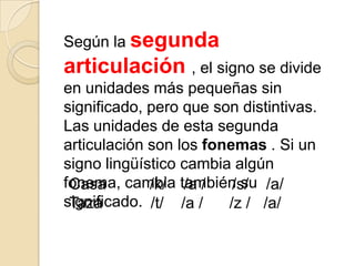 Según la segunda
articulación , el signo se divide
en unidades más pequeñas sin
significado, pero que son distintivas.
Las unidades de esta segunda
articulación son los fonemas . Si un
signo lingüístico cambia algún
fonema, cambia también su /a/
 Casa        /k/ /a /    /s/
significado. /t/ /a /
 Taza                   /z / /a/
 