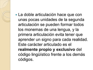    La doble articulación hace que con
    unas pocas unidades de la segunda
    articulación se pueden formar todos
    los monemas de una lengua, y la
    primera articulación evita tener que
    aprender un signo para cada realidad.
    Este carácter articulado es el
    realmente propio y exclusivo del
    código lingüístico frente a los demás
    códigos.
 