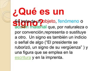 ¿Qué es un
signo? que, por naturaleza o
Se trata de un objeto, fenómeno o
acción material
por convención,representa o sustituye
a otro. Un signo es también un indicio
o señal de algo (“El presidente se
ruborizó, un signo de su vergüenza” ) y
una figura que se emplea en la
escritura y en la imprenta.
 