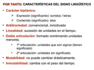 POR TANTO: CARACTERÍSTICAS DEL SIGNO LINGÜÍSTICO

• Carácter biplánico:
        Expresión (significante): sonidos / letras
        Contenido (significado): idea

    Arbitrariedad: convencional, inmotivado

    Linealidad: sucesión de unidades en el tiempo.

    Doble articulación: formado combinando unidades
    menores.
       
           1ª articulación: unidades que son signos (tienen
           significado)
       
           2ª articulación: unidades sin significado.

    Inmutabilidad: no puede cambiar drásticamente.

    Mutabilidad: cambia con el paso del tiempo.
 