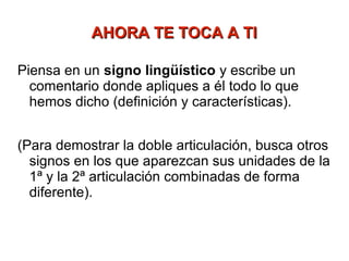 AHORA TE TOCA A TI

Piensa en un signo lingüístico y escribe un
  comentario donde apliques a él todo lo que
  hemos dicho (definición y características).


(Para demostrar la doble articulación, busca otros
  signos en los que aparezcan sus unidades de la
  1ª y la 2ª articulación combinadas de forma
  diferente).
 
