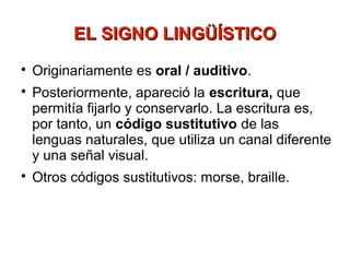 EL SIGNO LINGÜÍSTICO

    Originariamente es oral / auditivo.

    Posteriormente, apareció la escritura, que
    permitía fijarlo y conservarlo. La escritura es,
    por tanto, un código sustitutivo de las
    lenguas naturales, que utiliza un canal diferente
    y una señal visual.

    Otros códigos sustitutivos: morse, braille.
 
