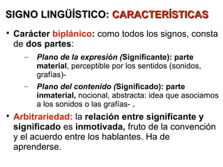 SIGNO LINGÜÍSTICO: CARACTERÍSTICAS

    Carácter biplánico: como todos los signos, consta
    de dos partes:
      –   Plano de la expresión (Significante): parte
          material, perceptible por los sentidos (sonidos,
          grafías)-
      –   Plano del contenido (Significado): parte
          inmaterial, nocional, abstracta: idea que asociamos
          a los sonidos o las grafías- .

    Arbitrariedad: la relación entre significante y
    significado es inmotivada, fruto de la convención
    y el acuerdo entre los hablantes. Ha de
    aprenderse.
 